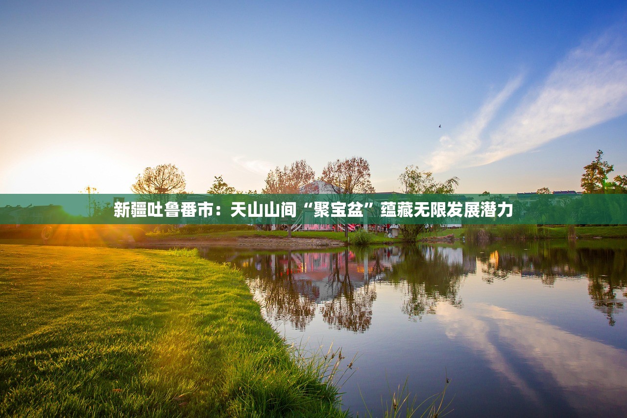 新疆吐鲁番市：天山山间“聚宝盆”蕴藏无限发展潜力