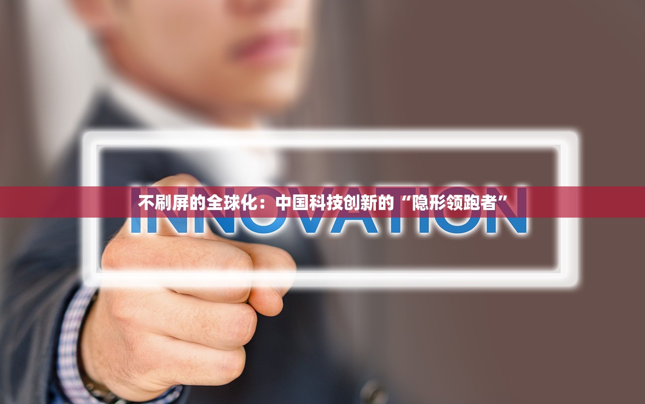 不刷屏的全球化:中国科技创新的“隐形领跑者” 不刷屏的全球化:中国科技创新的“隐形领跑者”