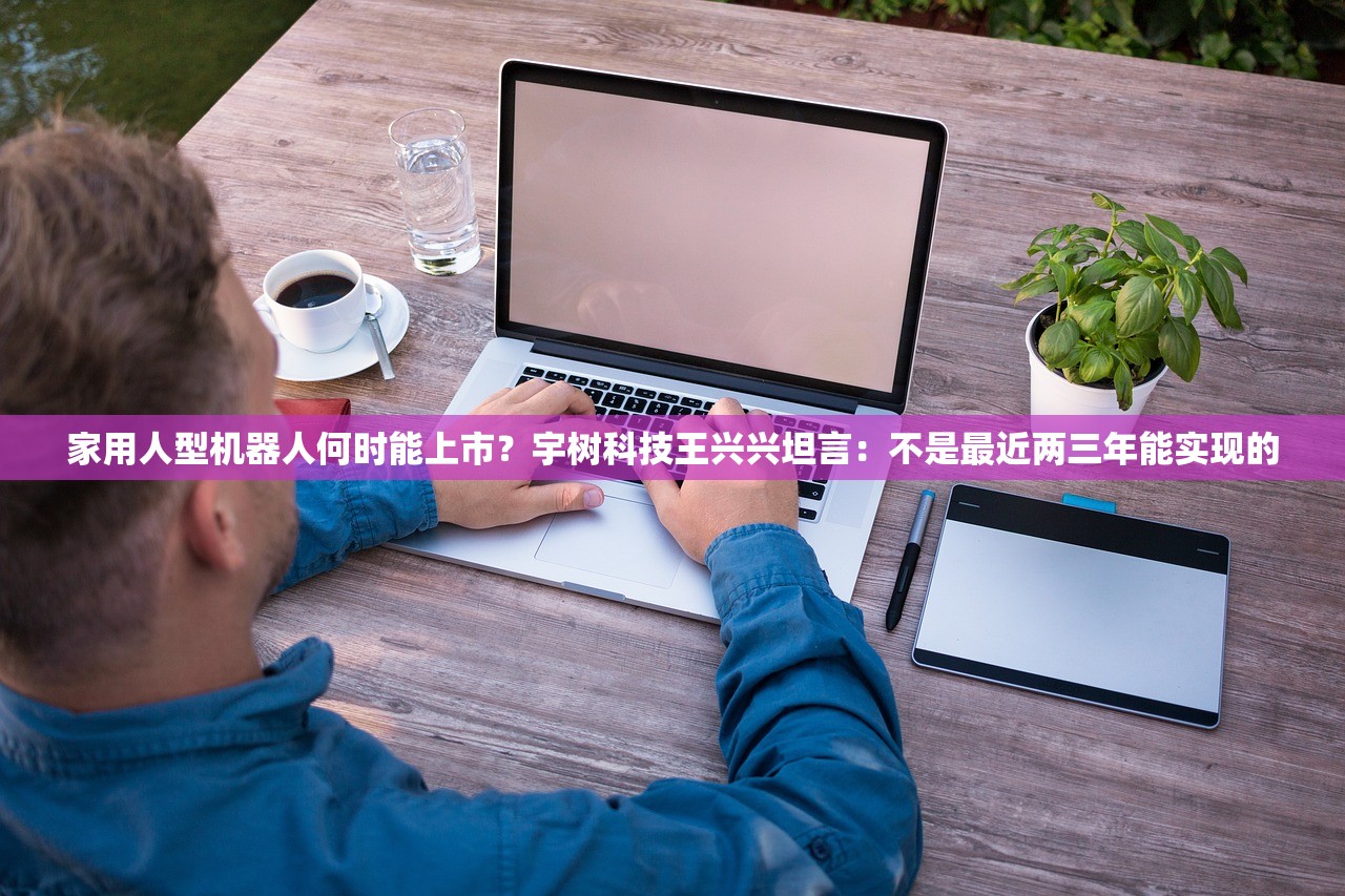 家用人型机器人何时能上市？宇树科技王兴兴坦言：不是最近两三年能实现的