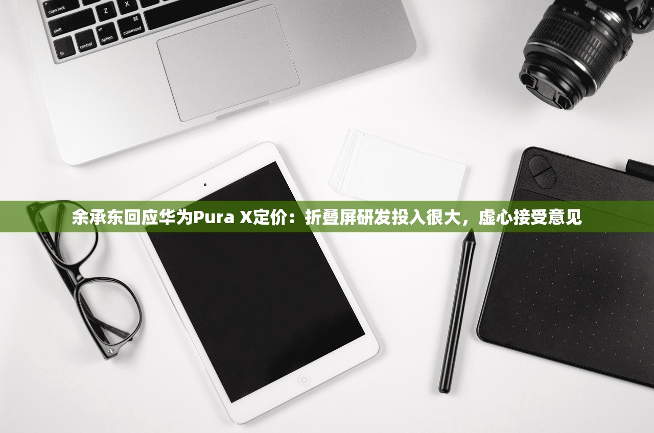 余承东回应华为Pura X定价：折叠屏研发投入很大，虚心接受意见
