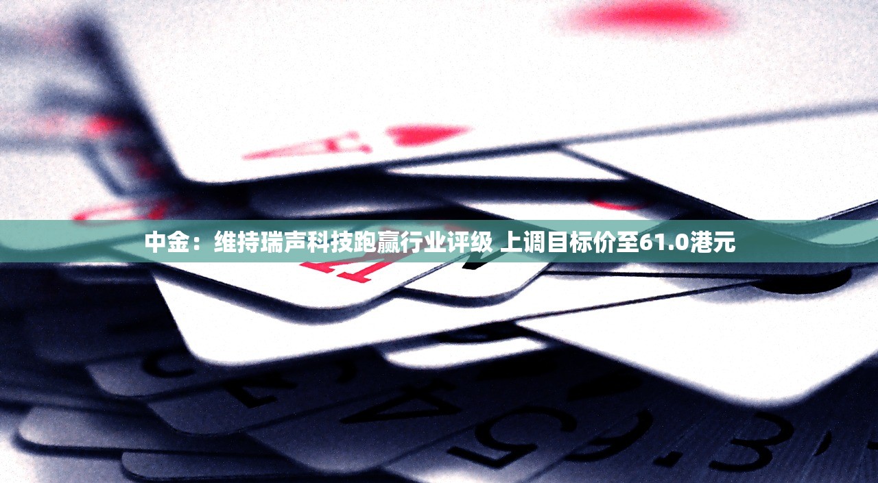 中金：维持瑞声科技跑赢行业评级 上调目标价至61.0港元