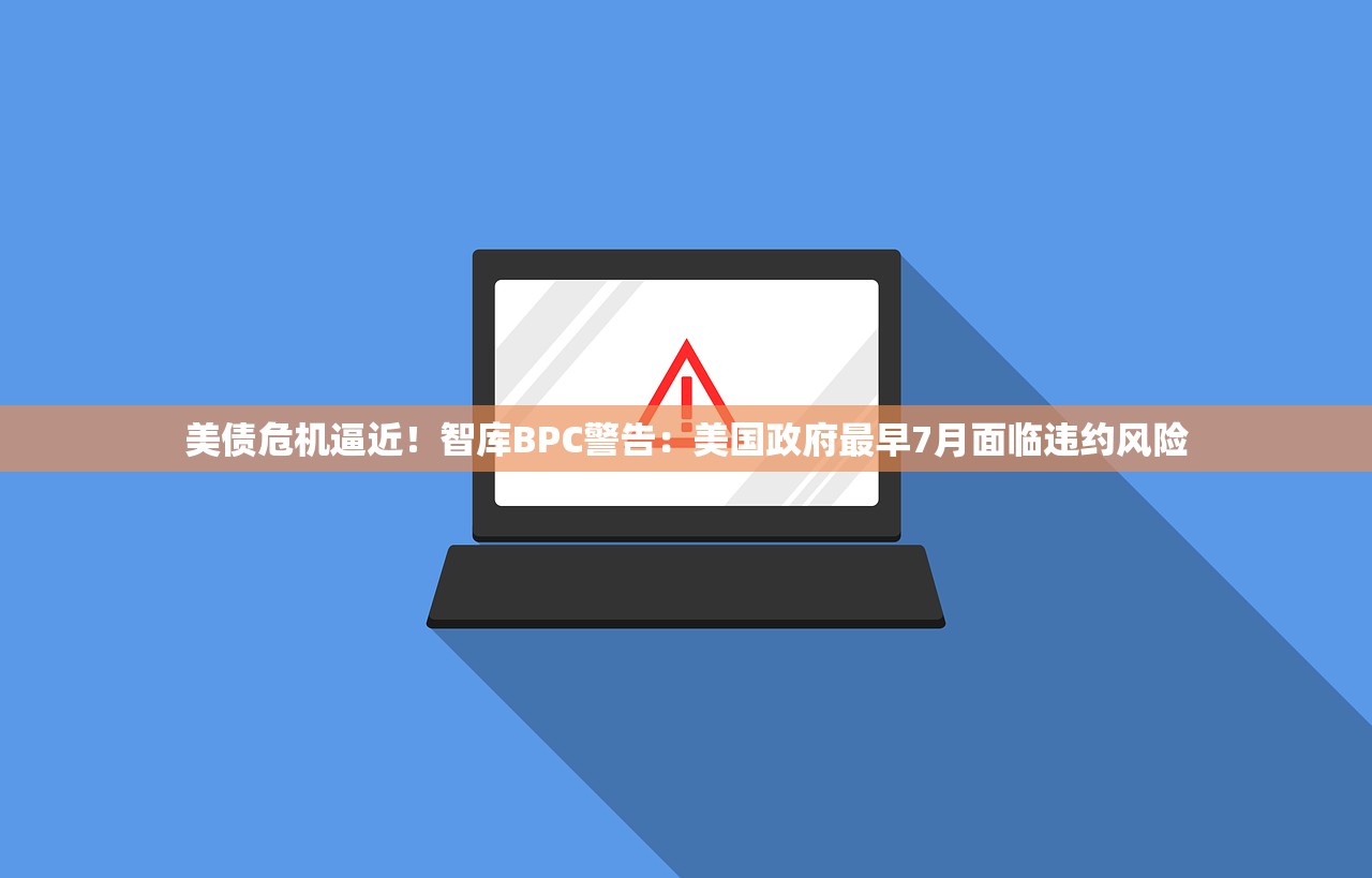 美债危机逼近！智库BPC警告：美国政府最早7月面临违约风险