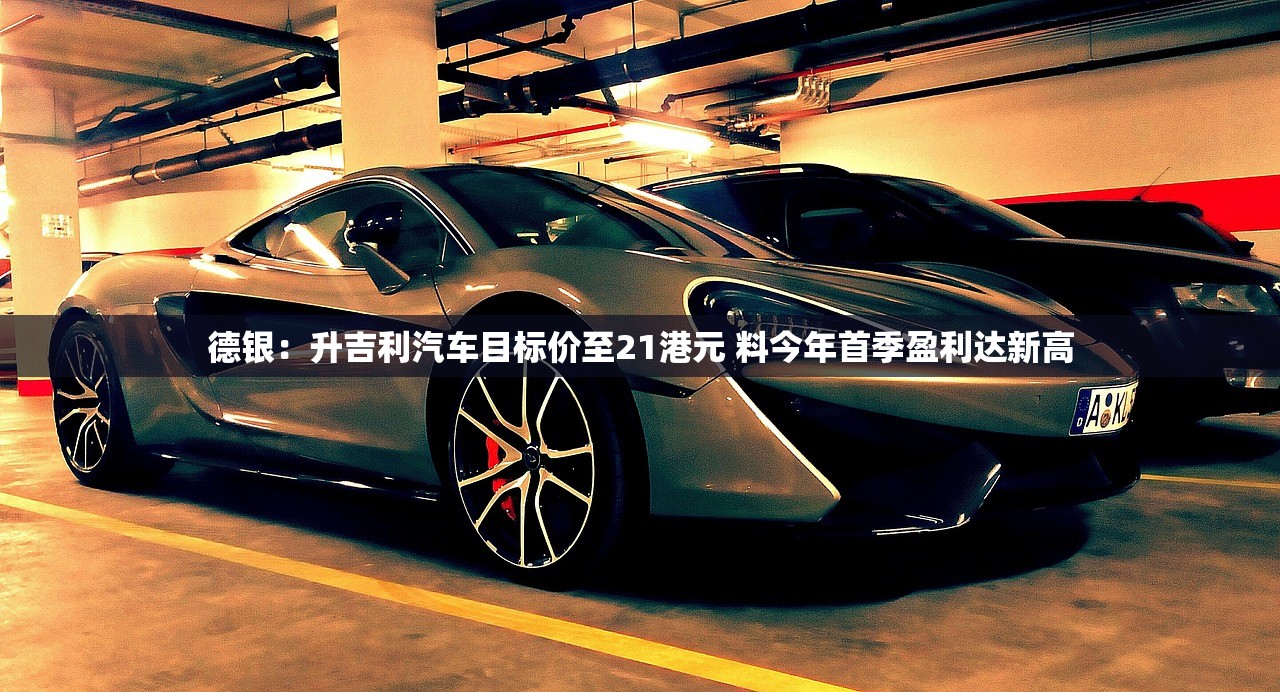 德银：升吉利汽车目标价至21港元 料今年首季盈利达新高