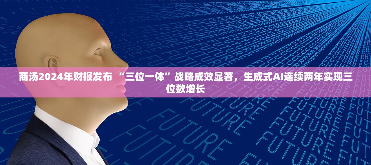商汤2024年财报发布 “三位一体”战略成效显著，生成式AI连续两年实现三位数增长