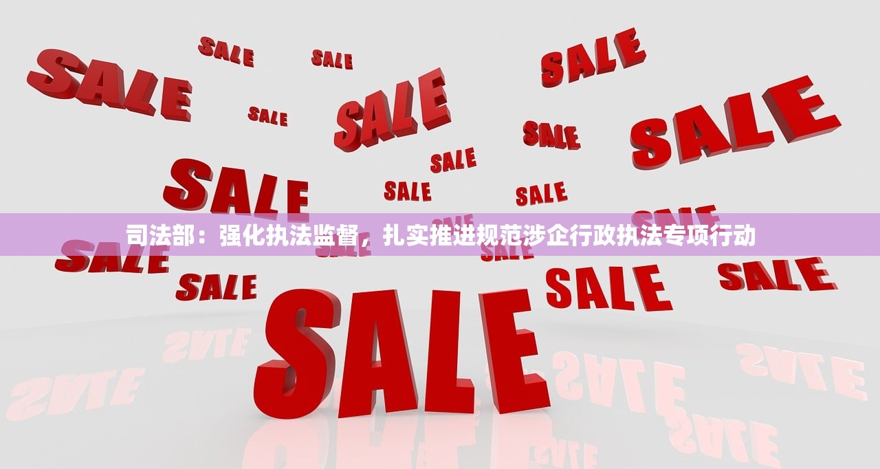 司法部：强化执法监督，扎实推进规范涉企行政执法专项行动