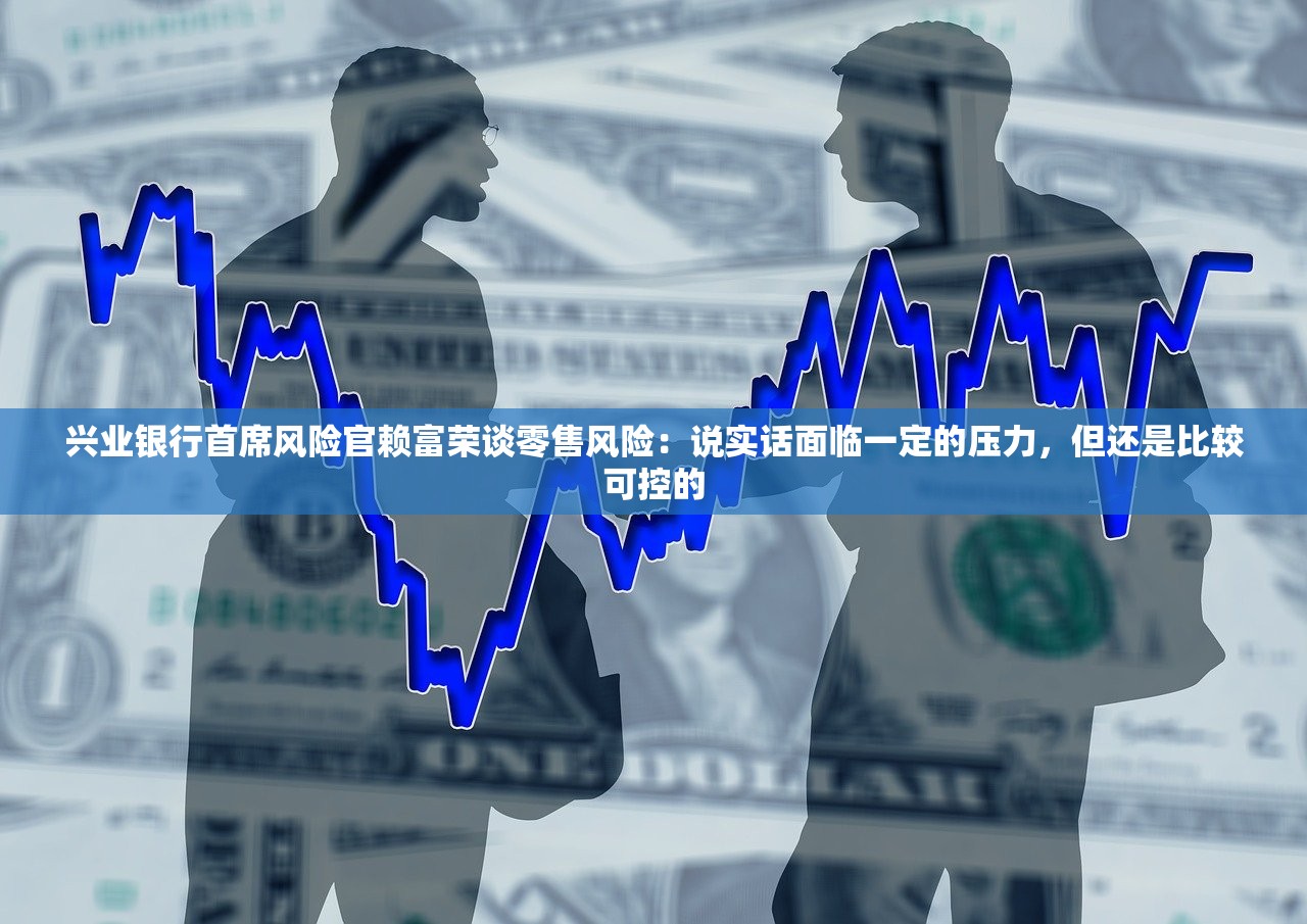 兴业银行首席风险官赖富荣谈零售风险：说实话面临一定的压力，但还是比较可控的