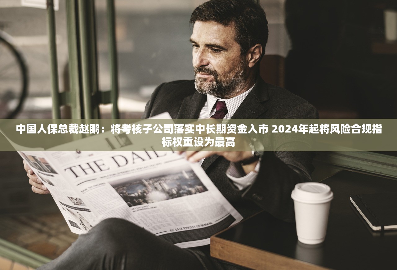 中国人保总裁赵鹏：将考核子公司落实中长期资金入市 2024年起将风险合规指标权重设为最高
