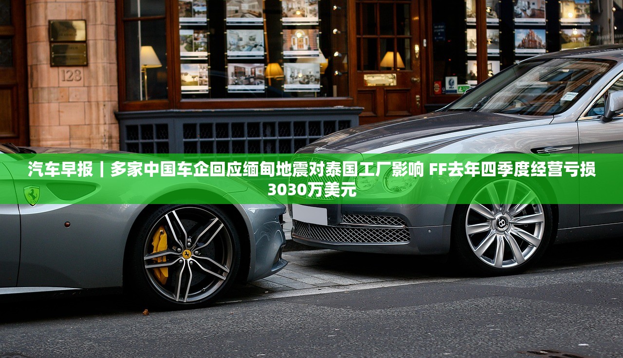 汽车早报｜多家中国车企回应缅甸地震对泰国工厂影响 FF去年四季度经营亏损3030万美元