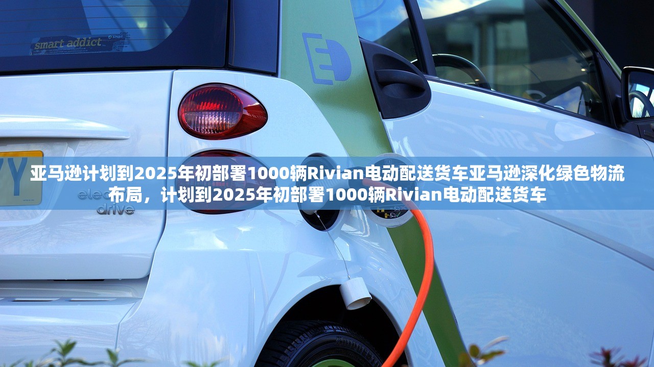 亚马逊计划到2025年初部署1000辆Rivian电动配送货车亚马逊深化绿色物流布局,计划到2025年初部署1000辆Rivian电动配送货车 亚马逊计划到2025年初部署1000辆Rivian电动配送货车亚马逊深化绿色物流布局,计划到2025年初部署1000辆Rivian电动配送货车
